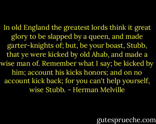 In old England the greatest lords think it great glory to be slapped by a queen, and made garter-knights of; but, be your boast, Stubb, that ye were kicked by old Ahab, and made a wise man of. Remember what I say; be kicked by him; account his kicks honors; and on no account kick back; for you can't help yourself, wise Stubb. - Herman Melville