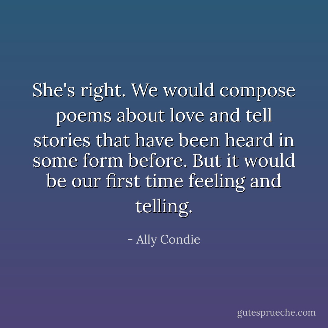 She's right. We would compose poems about love and tell stories that have been heard in some form before. But it would be our first time feeling and telling. - Ally Condie