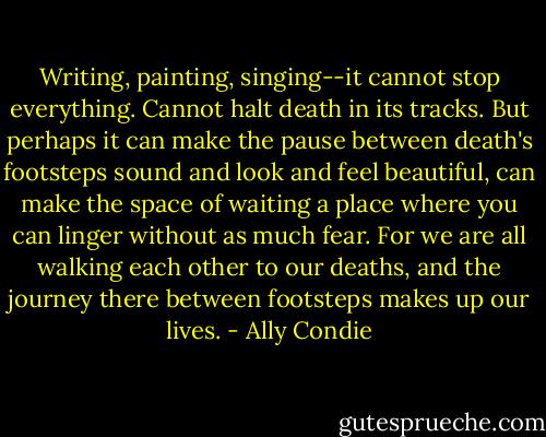Writing, painting, singing--it cannot stop everything. Cannot halt death in its tracks. But perhaps it can make the pause between death's footsteps sound and look and feel beautiful, can make the space of waiting a place where you can linger without as much fear. For we are all walking each other to our deaths, and the journey there between footsteps makes up our lives. - Ally Condie