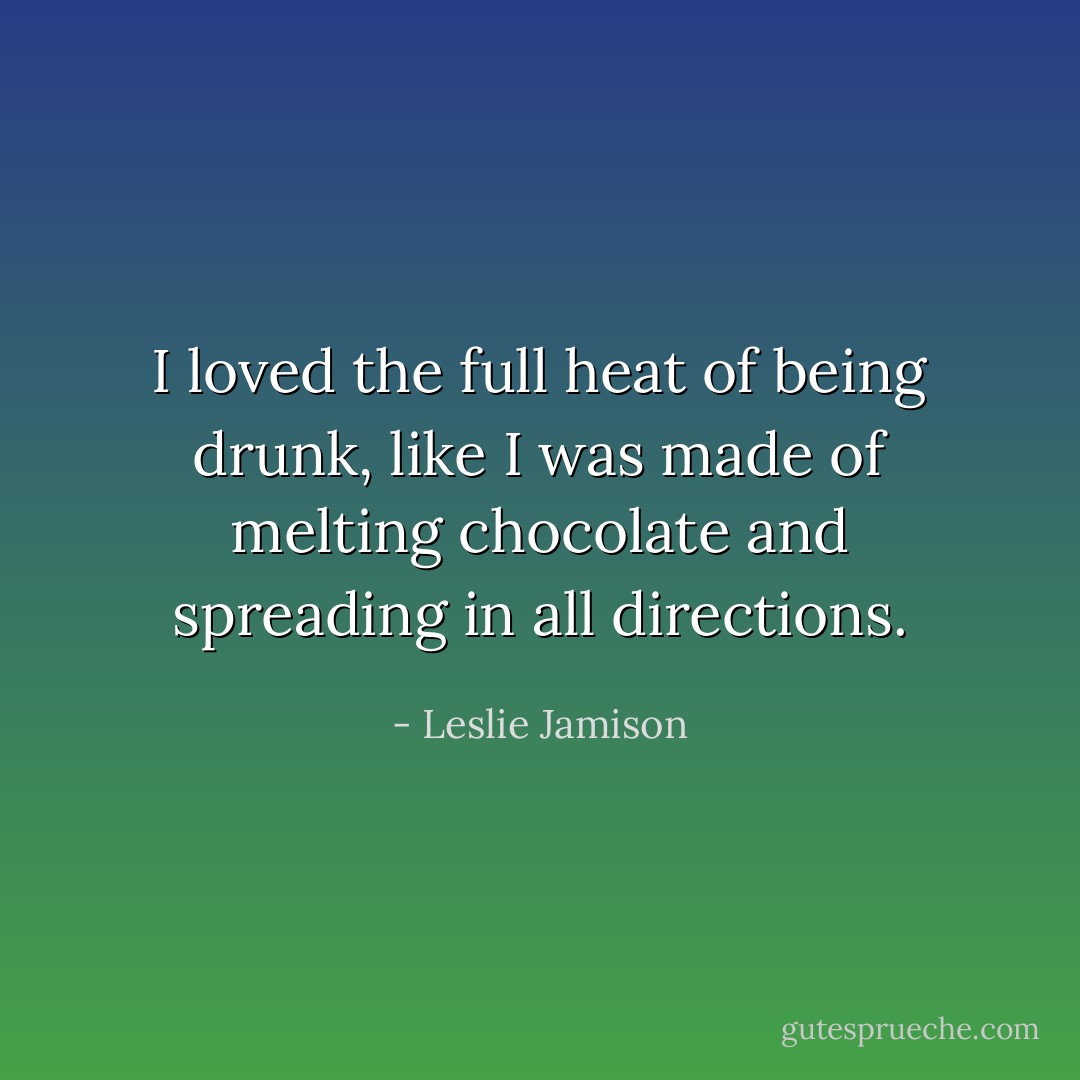 I loved the full heat of being drunk, like I was made of melting chocolate and spreading in all directions. - Leslie Jamison