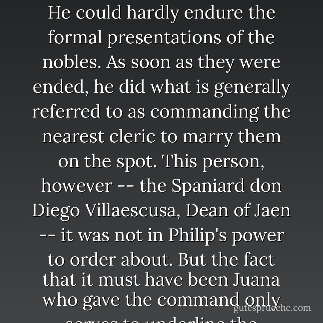 Hardly had Juana had time to get settled when there was a clatter in the courtyard. The night sprang into excitement; instructions were shouted, torches brought. And suddenly the doors burst open; suddenly Philip -- hot, handsome, disheveled -- strode in.<br /><br />Philip was blond and sturdy; the gunpowder-train of Juana's emotions, long and dark and twisting, exploded at last. Philip's eyes must have seen, if nothing else, a girl in virginal flush, a young body of sixteen. He could hardly endure the formal presentations of the nobles. As soon as they were ended, he did what is generally referred to as commanding the nearest cleric to marry them on the spot. This person, however -- the Spaniard don Diego Villaescusa, Dean of Jaen -- it was not in Philip's power to order about. But the fact that it must have been Juana who gave the command only serves to underline the mutuality of their haste and hunger. The Dean did as he was bidden; the ignited youngsters kneeled; Philip hurried Juana out. In a room on the <i>rez de chaussee</i> overlooking the turbulent river they tore off their clothes. Someone had managed to get a gilded crucifix nailed on the ceiling above the bed -- surely one of the unnoticed ornaments (and, as things turned out, one of the most inappropriate) ever put up. - Townsend Miller