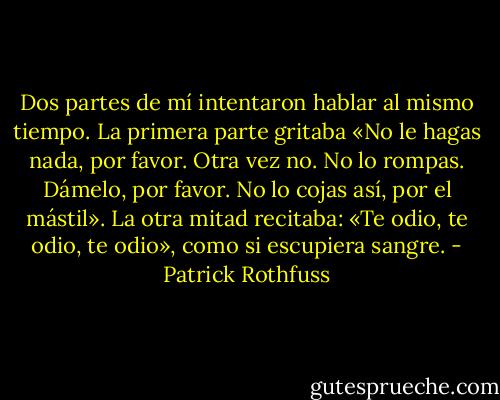 Dos partes de mí intentaron hablar al mismo tiempo. La primera parte gritaba «No le hagas nada, por favor. Otra vez no. No lo rompas. Dámelo, por favor. No lo cojas así, por el mástil». La otra mitad recitaba: «Te odio, te odio, te odio», como si escupiera sangre. - Patrick Rothfuss