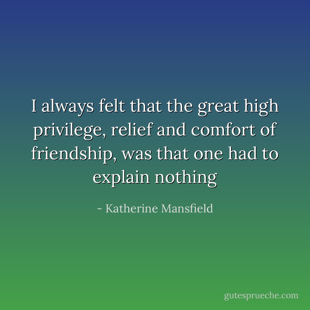 I always felt that the great high privilege, relief and comfort of friendship, was that one had to explain nothing - Katherine Mansfield