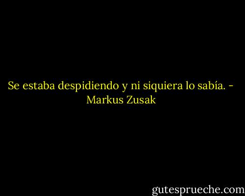 Se estaba despidiendo y ni siquiera lo sabía. - Markus Zusak