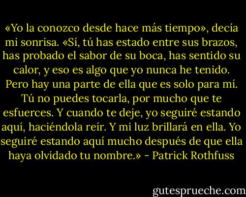 «Yo la conozco desde hace más tiempo», decía mi sonrisa. «Sí, tú has estado entre sus brazos, has probado el sabor de su boca, has sentido su calor, y eso es algo que yo nunca he tenido. Pero hay una parte de ella que es solo para mí. Tú no puedes tocarla, por mucho que te esfuerces. Y cuando te deje, yo seguiré estando aquí, haciéndola reír. Y mi luz brillará en ella. Yo seguiré estando aquí mucho después de que ella haya olvidado tu nombre.» - Patrick Rothfuss
