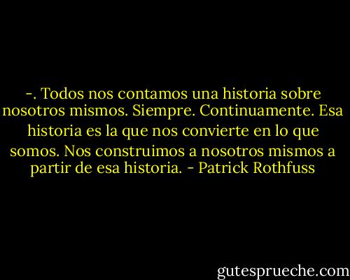 -. Todos nos contamos una historia sobre nosotros mismos. Siempre. Continuamente. Esa historia es la que nos convierte en lo que somos. Nos construimos a nosotros mismos a partir de esa historia. - Patrick Rothfuss