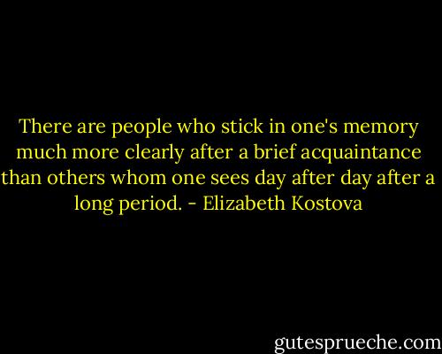 There are people who stick in one's memory much more clearly after a brief acquaintance than others whom one sees day after day after a long period. - Elizabeth Kostova