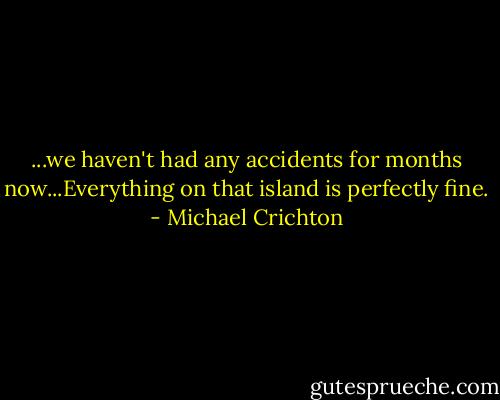 ...we haven't had any accidents for months now...Everything on that island is perfectly fine. - Michael Crichton
