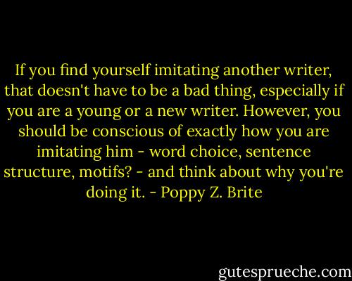 If you find yourself imitating another writer, that doesn't have to be a bad thing, especially if you are a young or a new writer. However, you should be conscious of exactly how you are imitating him - word choice, sentence structure, motifs? - and think about why you're doing it. - Poppy Z. Brite