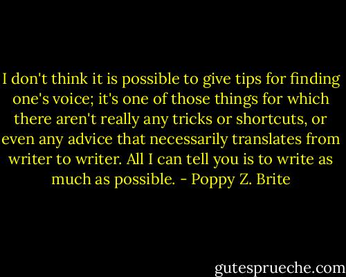 I don't think it is possible to give tips for finding one's voice; it's one of those things for which there aren't really any tricks or shortcuts, or even any advice that necessarily translates from writer to writer. All I can tell you is to write as much as possible. - Poppy Z. Brite