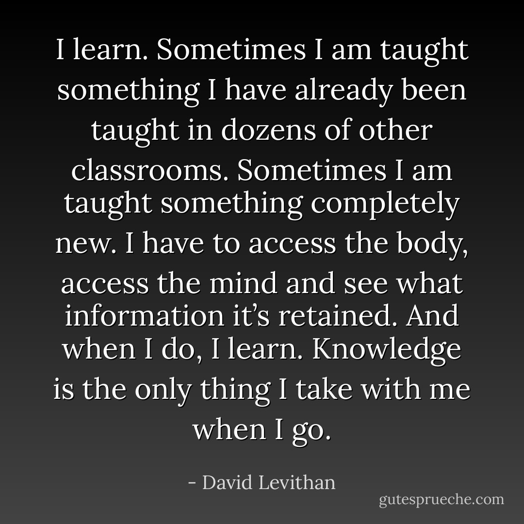 I learn. Sometimes I am taught something I have already been taught in dozens of other classrooms. Sometimes I am taught something completely new. I have to access the body, access the mind and see what information it’s retained. And when I do, I learn. Knowledge is the only thing I take with me when I go. - David Levithan
