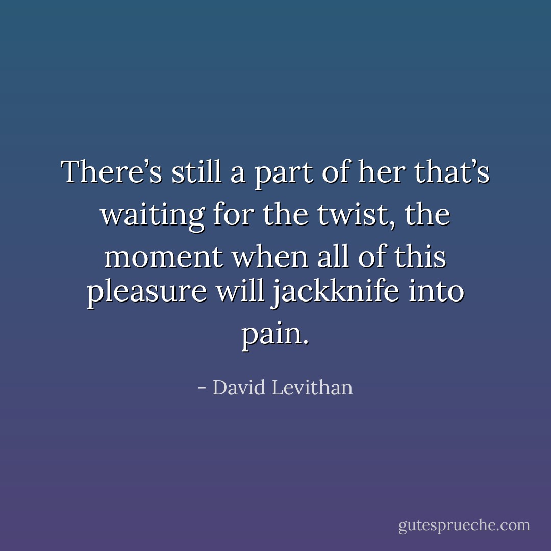 There’s still a part of her that’s waiting for the twist, the moment when all of this pleasure will jackknife into pain. - David Levithan