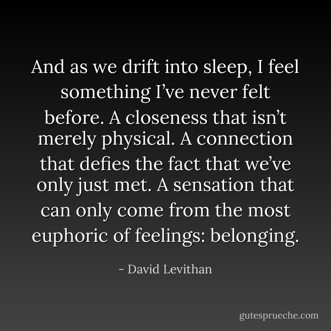 And as we drift into sleep, I feel something I’ve never felt before. A closeness that isn’t merely physical. A connection that defies the fact that we’ve only just met. A sensation that can only come from the most euphoric of feelings: belonging. - David Levithan