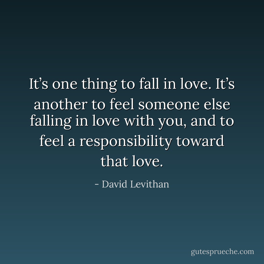 It’s one thing to fall in love. It’s another to feel someone else falling in love with you, and to feel a responsibility toward that love. - David Levithan
