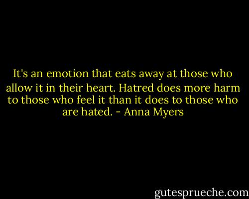 It's an emotion that eats away at those who allow it in their heart. Hatred does more harm to those who feel it than it does to those who are hated. - Anna Myers