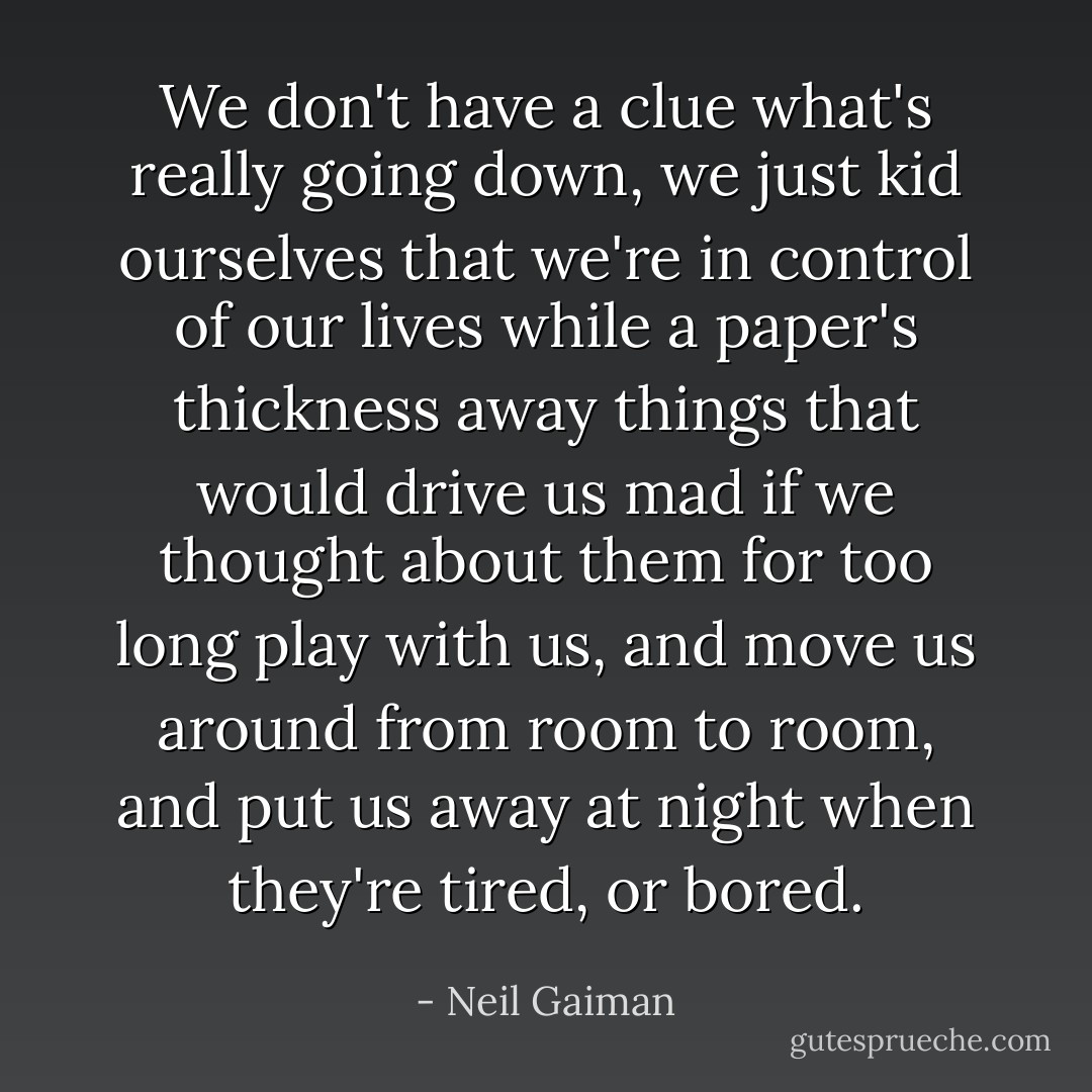 We don't have a clue what's really going down, we just kid ourselves that we're in control of our lives while a paper's thickness away things that would drive us mad if we thought about them for too long play with us, and move us around from room to room, and put us away at night when they're tired, or bored. - Neil Gaiman