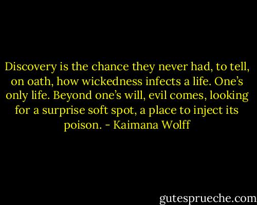 Discovery is the chance they never had, to tell, on oath, how wickedness infects a life. One’s only life. Beyond one’s will, evil comes, looking for a surprise soft spot, a place to inject its poison. - Kaimana Wolff