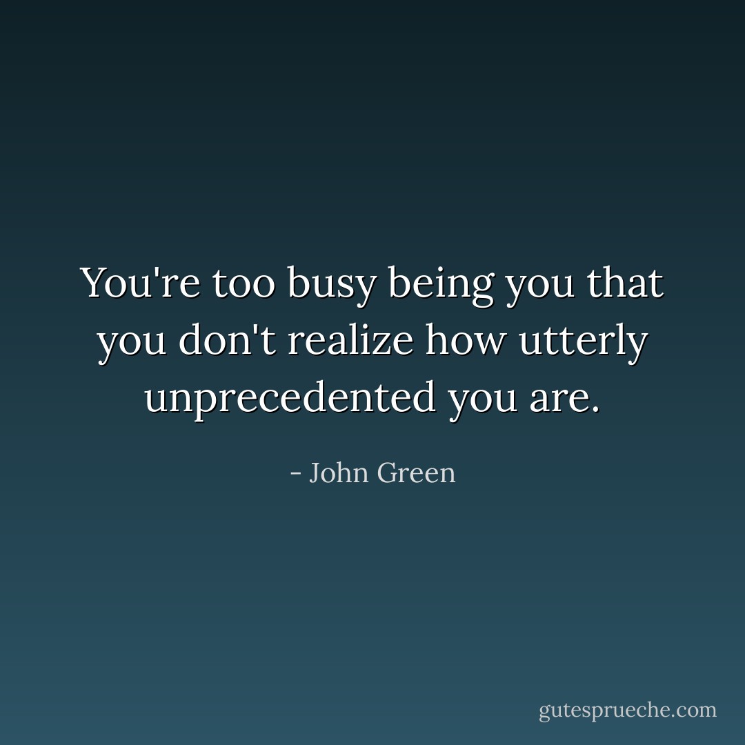 You're too busy being you that you don't realize how utterly unprecedented you are. - John Green