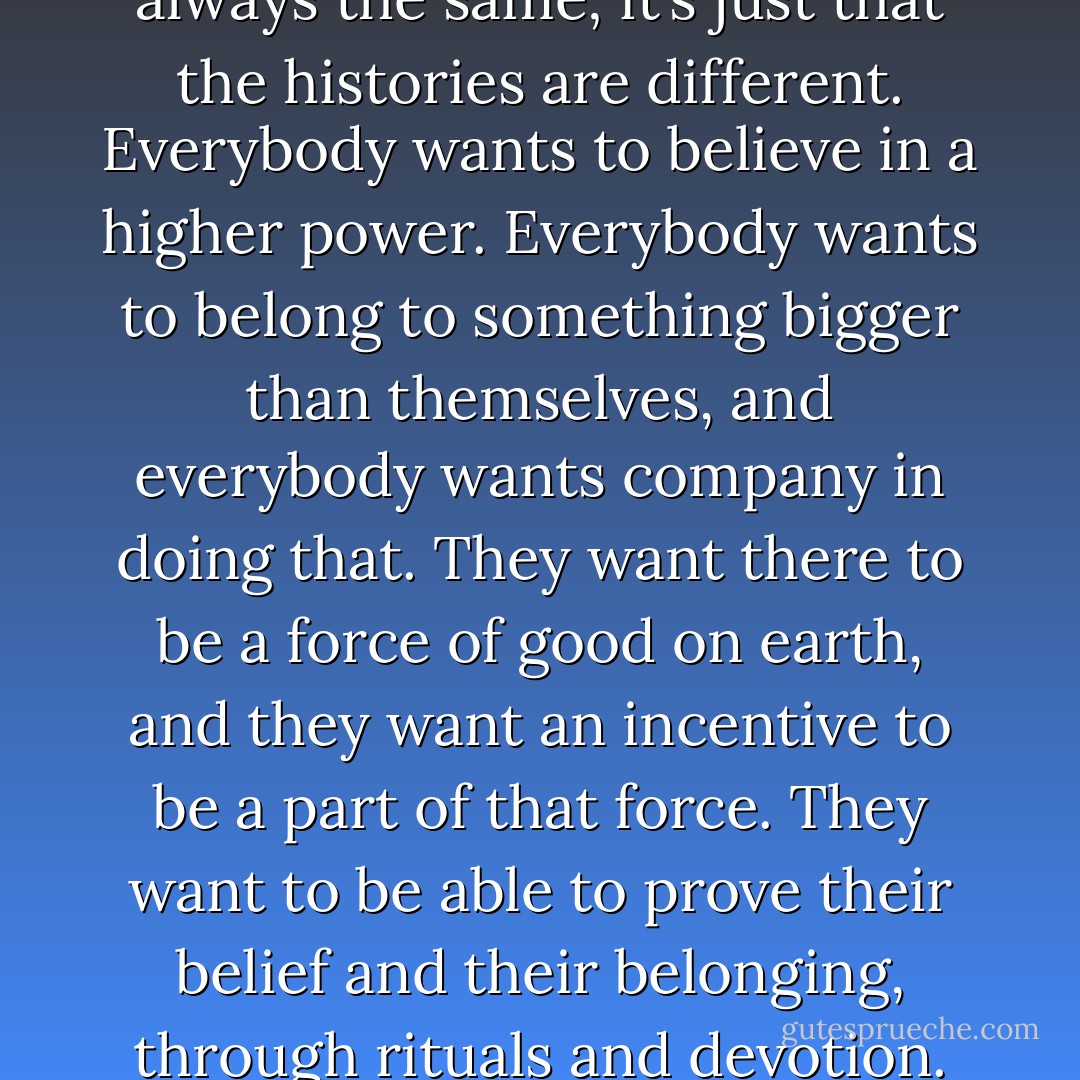 religions have much, much more in common than they like to admit. The beliefs are almost always the same; it’s just that the histories are different. Everybody wants to believe in a higher power. Everybody wants to belong to something bigger than themselves, and everybody wants company in doing that. They want there to be a force of good on earth, and they want an incentive to be a part of that force. They want to be able to prove their belief and their belonging, through rituals and devotion. They want to touch the enormity. - David Levithan
