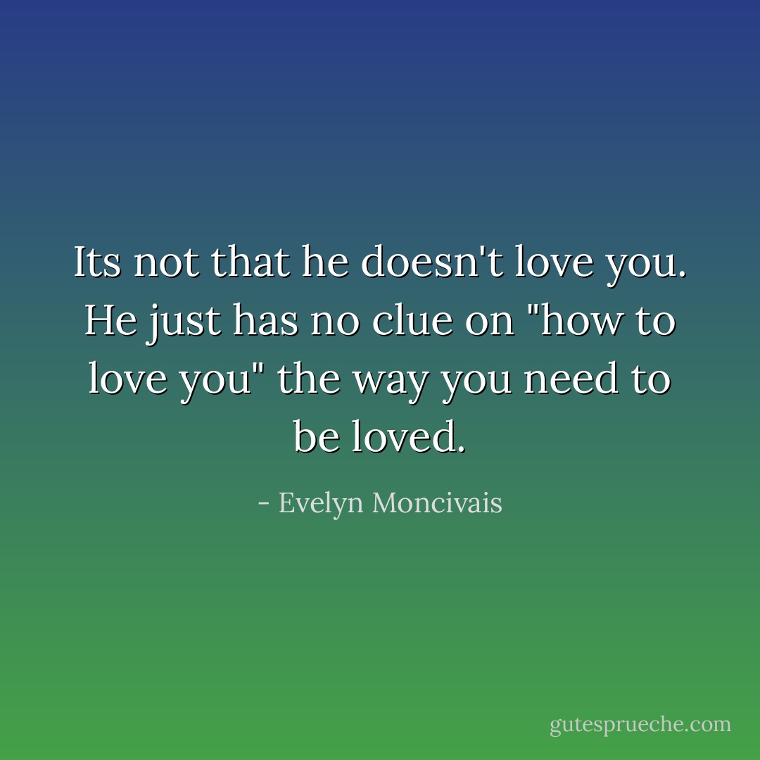 Its not that he doesn't love you. He just has no clue on "how to love you" the way you need to be loved. - Evelyn Moncivais