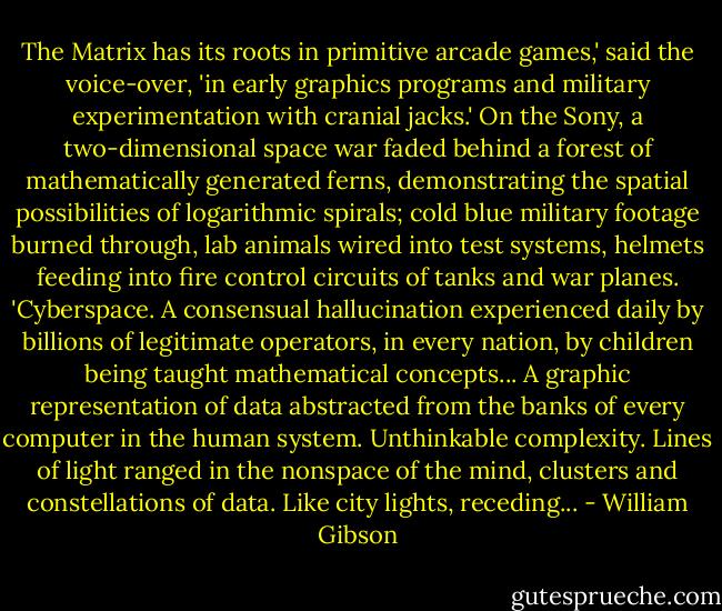 The Matrix has its roots in primitive arcade games,' said the voice-over, 'in early graphics programs and military experimentation with cranial jacks.' On the Sony, a two-dimensional space war faded behind a forest of mathematically generated ferns, demonstrating the spatial possibilities of logarithmic spirals; cold blue military footage burned through, lab animals wired into test systems, helmets feeding into fire control circuits of tanks and war planes. 'Cyberspace. A consensual hallucination experienced daily by billions of legitimate operators, in every nation, by children being taught mathematical concepts... A graphic representation of data abstracted from the banks of every computer in the human system. Unthinkable complexity. Lines of light ranged in the nonspace of the mind, clusters and constellations of data. Like city lights, receding... - William Gibson