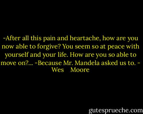 -After all this pain and heartache, how are you now able to forgive? You seem so at peace with yourself and your life. How are you so able to move on?...<br />-Because Mr. Mandela asked us to. - Wes    Moore
