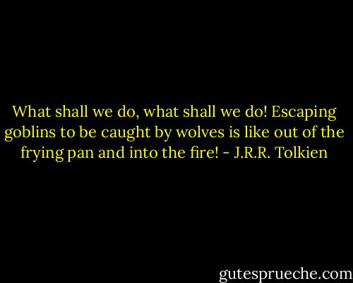 What shall we do, what shall we do! Escaping goblins to be caught by wolves is like out of the frying pan and into the fire! - J.R.R. Tolkien