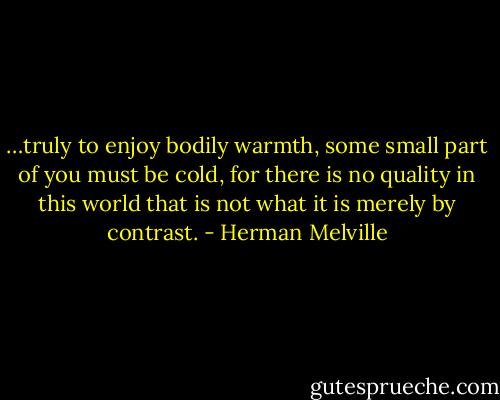 …truly to enjoy bodily warmth, some small part of you must be cold, for there is no quality in this world that is not what it is merely by contrast. - Herman Melville