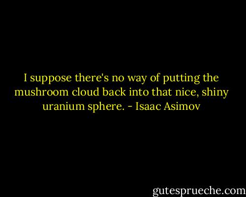 I suppose there's no way of putting the mushroom cloud back into that nice, shiny uranium sphere. - Isaac Asimov
