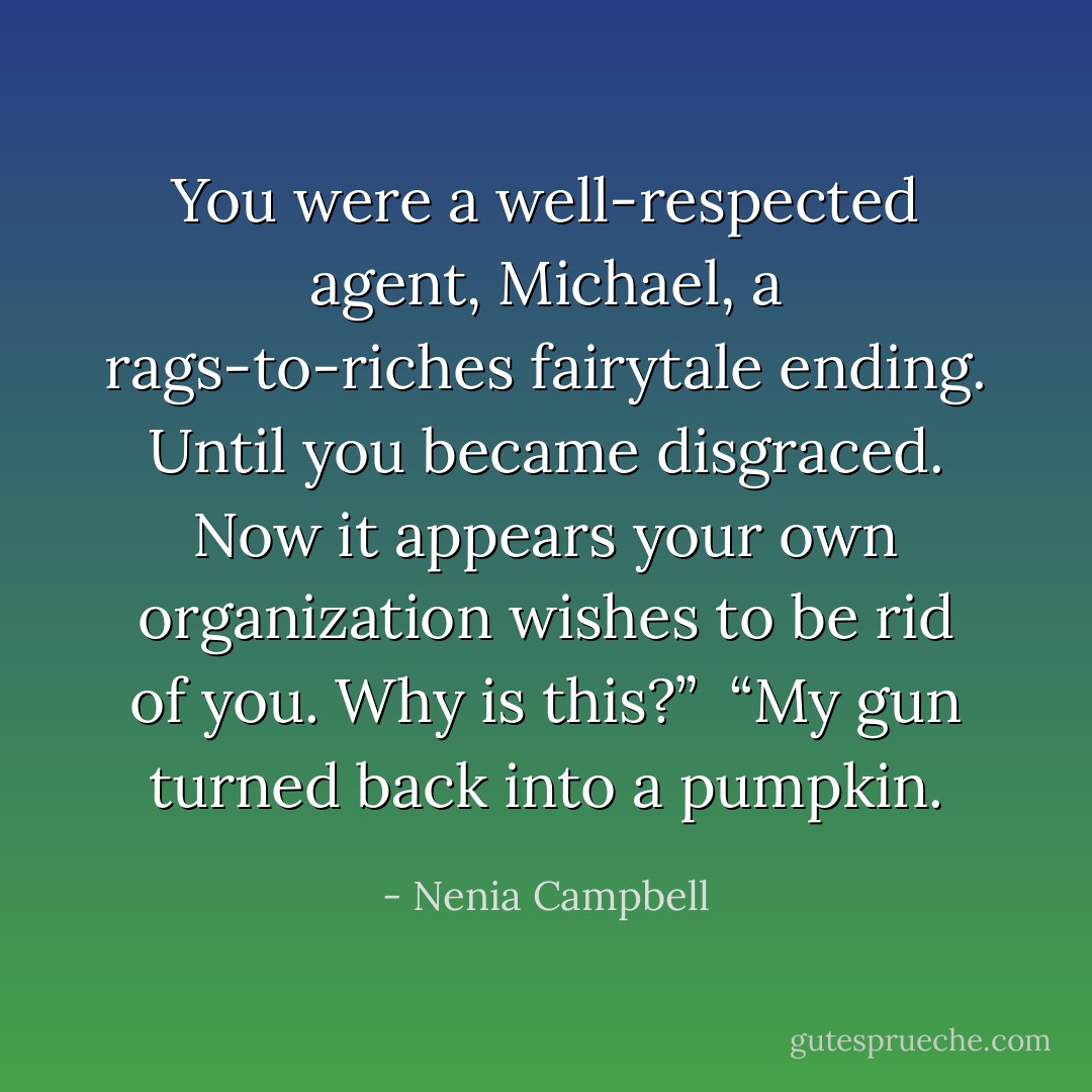 You were a well-respected agent, Michael, a rags-to-riches fairytale ending. Until you became disgraced. Now it appears your own organization wishes to be rid of you. Why is this?”<br /><br />“My gun turned back into a pumpkin. - Nenia Campbell