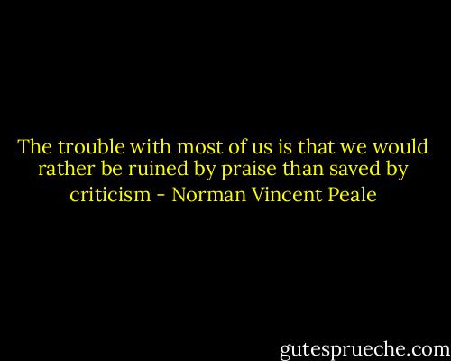 The trouble with most of us is that we would rather be ruined by praise than saved by criticism - Norman Vincent Peale