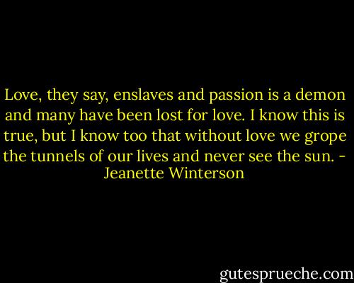Love, they say, enslaves and passion is a demon and many have been lost for love. I know this is true, but I know too that without love we grope the tunnels of our lives and never see the sun. - Jeanette Winterson