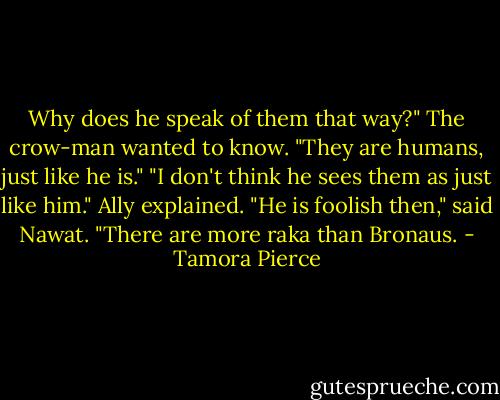 Why does he speak of them that way?" The crow-man wanted to know. "They are humans, just like he is."<br />"I don't think he sees them as just like him." Ally explained.<br />"He is foolish then," said Nawat. "There are more raka than Bronaus. - Tamora Pierce
