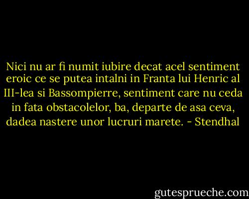 Nici nu ar fi numit iubire decat acel sentiment eroic ce se putea intalni in Franta lui Henric al III-lea si Bassompierre, sentiment care nu ceda in fata obstacolelor, ba, departe de asa ceva, dadea nastere unor lucruri marete. - Stendhal