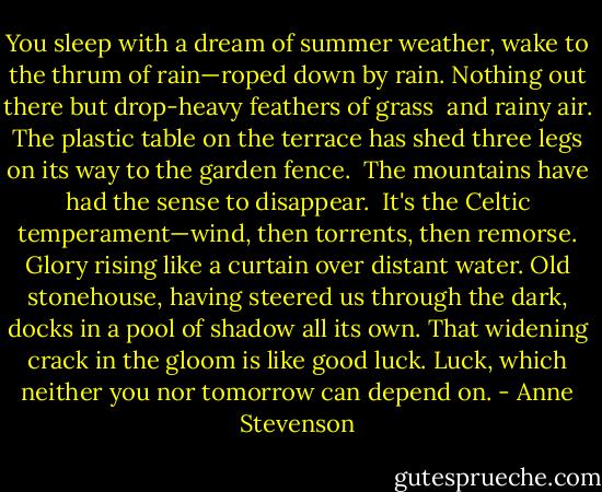 You sleep with a dream of summer weather,<br />wake to the thrum of rain—roped down by rain.<br />Nothing out there but drop-heavy feathers of grass <br />and rainy air. The plastic table on the terrace<br />has shed three legs on its way to the garden fence. <br />The mountains have had the sense to disappear. <br />It's the Celtic temperament—wind, then torrents, then remorse.<br />Glory rising like a curtain over distant water.<br />Old stonehouse, having steered us through the dark,<br />docks in a pool of shadow all its own.<br />That widening crack in the gloom is like good luck.<br />Luck, which neither you nor tomorrow can depend on. - Anne Stevenson