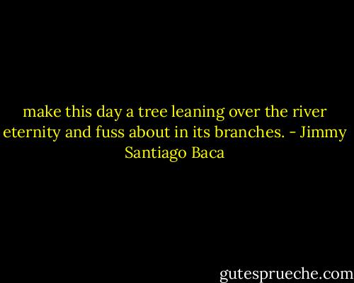 make this day a tree<br />leaning over the river eternity<br />and fuss about in its branches. - Jimmy Santiago Baca