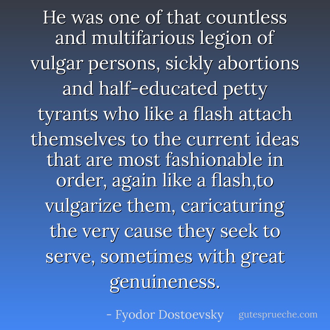 He was one of that countless and multifarious legion of vulgar persons, sickly abortions and half-educated petty tyrants who like a flash attach themselves to the current ideas that are most fashionable in order, again like a flash,to vulgarize them, caricaturing the very cause they seek to serve, sometimes with great genuineness. - Fyodor Dostoevsky