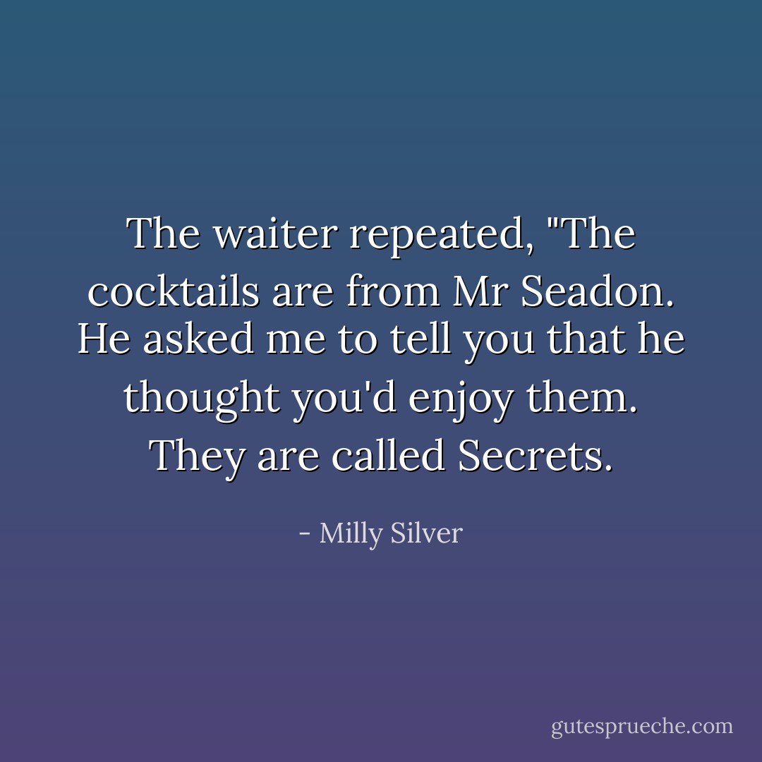 The waiter repeated, "The cocktails are from Mr Seadon. He asked me to tell you that he thought you'd enjoy them. They are called Secrets. - Milly Silver