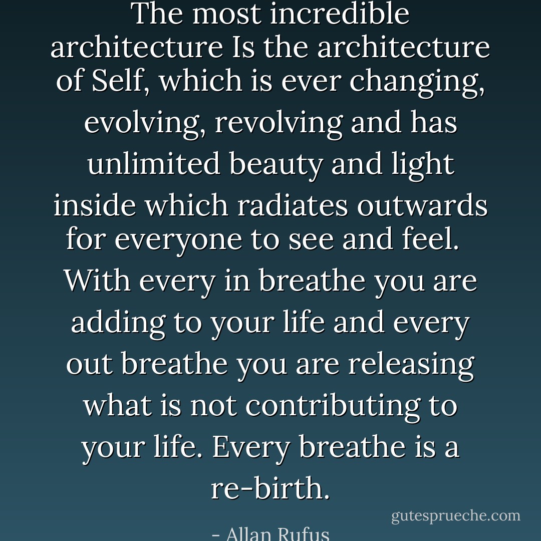 The most incredible architecture<br />Is the architecture of Self,<br />which is ever changing, evolving, revolving and has unlimited beauty and light inside which radiates outwards for everyone to see and feel. <br /><br />With every in breathe<br />you are adding to your life<br />and every out breathe you are releasing what is not contributing to your life.<br />Every breathe is a re-birth. - Allan Rufus