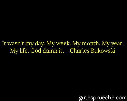 It wasn't my day. My week. My month. My year. My life. God damn it. - Charles Bukowski