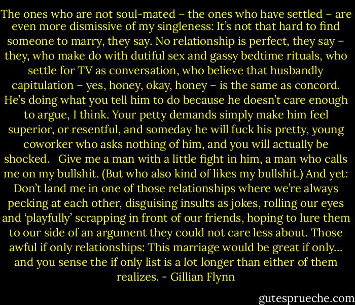 The ones who are not soul-mated – the ones who have settled – are even more dismissive of my singleness: It’s not that hard to find someone to marry, they say. No relationship is perfect, they say – they, who make do with dutiful sex and gassy bedtime rituals, who settle for TV as conversation, who believe that husbandly capitulation – yes, honey, okay, honey – is the same as concord. He’s doing what you tell him to do because he doesn’t care enough to argue, I think. Your petty demands simply make him feel superior, or resentful, and someday he will fuck his pretty, young coworker who asks nothing of him, and you will actually be shocked. <br /><br />Give me a man with a little fight in him, a man who calls me on my bullshit. (But who also kind of likes my bullshit.) And yet: Don’t land me in one of those relationships where we’re always pecking at each other, disguising insults as jokes, rolling our eyes and ‘playfully’ scrapping in front of our friends, hoping to lure them to our side of an argument they could not care less about. Those awful if only relationships: This marriage would be great if only… and you sense the if only list is a lot longer than either of them realizes. - Gillian Flynn