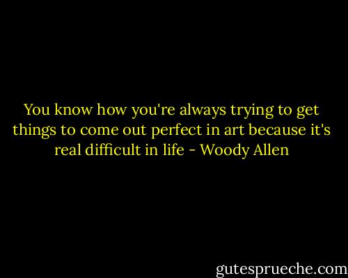You know how you're always trying to get things to come out perfect in art because it's real difficult in life - Woody Allen