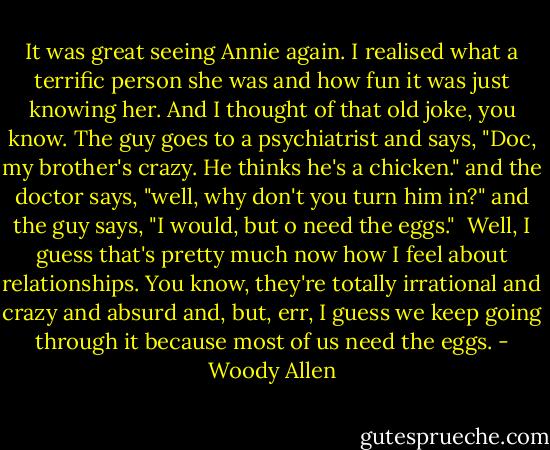 It was great seeing Annie again. I realised what a terrific person she was and how fun it was just knowing her. And I thought of that old joke, you know. The guy goes to a psychiatrist and says, "Doc, my brother's crazy. He thinks he's a chicken." and the doctor says, "well, why don't you turn him in?" and the guy says, "I would, but o need the eggs." <br />Well, I guess that's pretty much now how I feel about relationships. You know, they're totally irrational and crazy and absurd and, but, err, I guess we keep going through it because most of us need the eggs. - Woody Allen