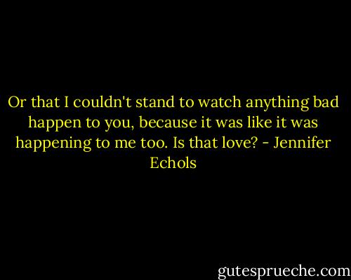 Or that I couldn't stand to watch anything bad happen to you, because it was like it was happening to me too. Is that love? - Jennifer Echols
