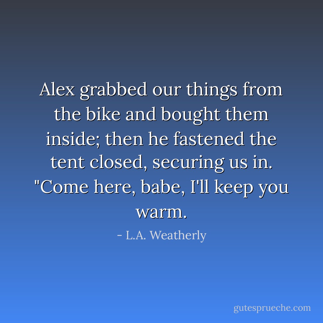 Alex grabbed our things from the bike and bought them inside; then he fastened the tent closed, securing us in.<br />"Come here, babe, I'll keep you warm. - L.A. Weatherly