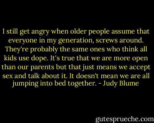 I still get angry when older people assume that everyone in my generation, screws around. They're probably the same ones who think all kids use dope. It's true that we are more open than our parents but that just means we accept sex and talk about it. It doesn't mean we are all jumping into bed together. - Judy Blume