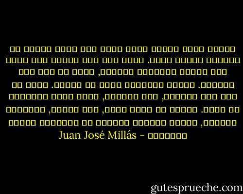 عندما كنتُ صغيرة حلمت أنني كنت أصنع حفراً في الشاطئ ووجدت عملة. ظننت أنه إذا حافظت على قبضة يدي مغلقة والعملة داخلها, ستظل في يدي عند الصباح. عندما استيقظت كانت قد اختفت. ولكن في نفس ذلك الصباح, على الشاطئ, صنعت حفرة ووجدتها من جديد. ولذلك لم تخضع نفسي, مثل إخوتي, لتكاليف الواقع, لأنني مازلتُ مقتنعة أن الأحلام قابلة للتحقيق - Juan José Millás