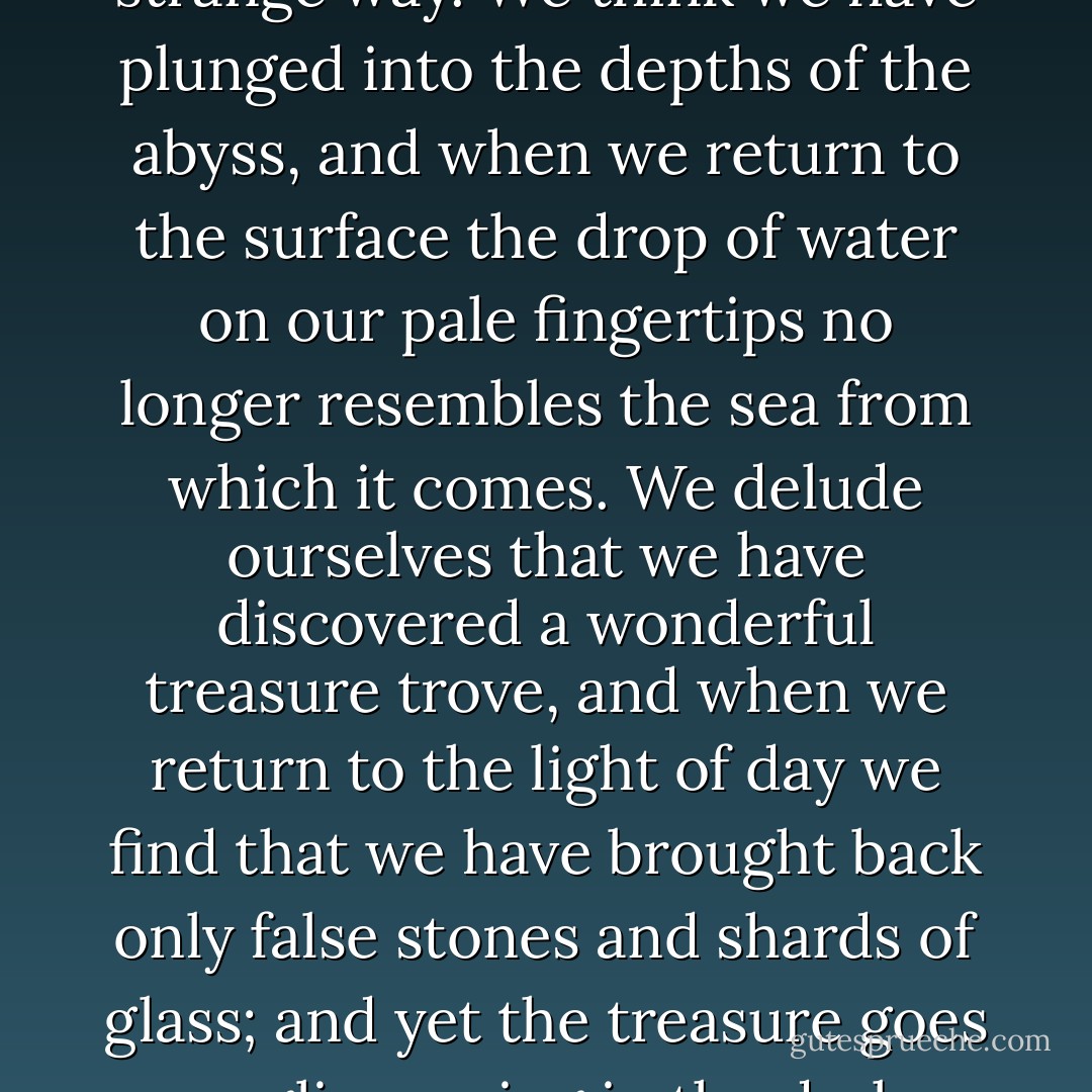 As soon as we put something into words, we devalue it in a strange way. We think we have plunged into the depths of the abyss, and when we return to the surface the drop of water on our pale fingertips no longer resembles the sea from which it comes. We delude ourselves that we have discovered a wonderful treasure trove, and when we return to the light of day we find that we have brought back only false stones and shards of glass; and yet the treasure goes on glimmering in the dark, unaltered. - Maurice Maeterlinck