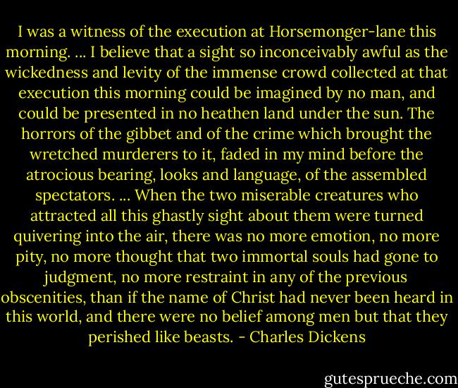 I was a witness of the execution at Horsemonger-lane this morning. ... I believe that a sight so inconceivably awful as the wickedness and levity of the immense crowd collected at that execution this morning could be imagined by no man, and could be presented in no heathen land under the sun. The horrors of the gibbet and of the crime which brought the wretched murderers to it, faded in my mind before the atrocious bearing, looks and language, of the assembled spectators. ... When the two miserable creatures who attracted all this ghastly sight about them were turned quivering into the air, there was no more emotion, no more pity, no more thought that two immortal souls had gone to judgment, no more restraint in any of the previous obscenities, than if the name of Christ had never been heard in this world, and there were no belief among men but that they perished like beasts. - Charles Dickens