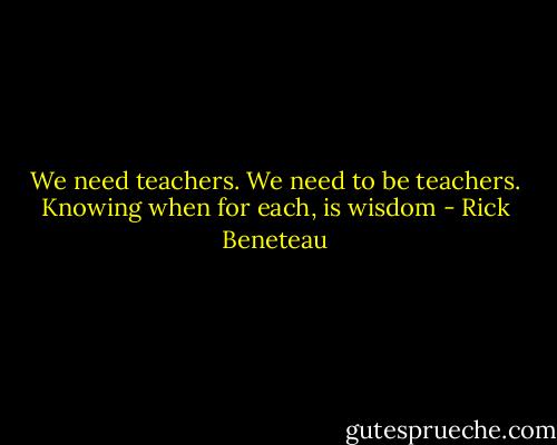 We need teachers. We need to be teachers. Knowing when for each, is wisdom - Rick Beneteau